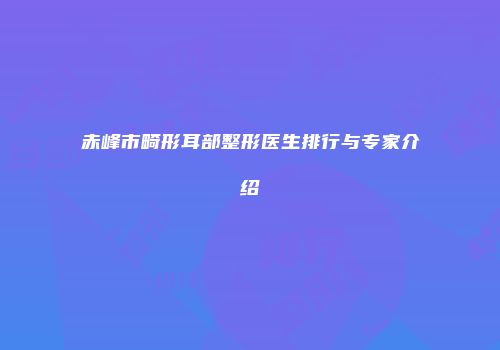 赤峰市畸形耳部整形医生排行与专家介绍