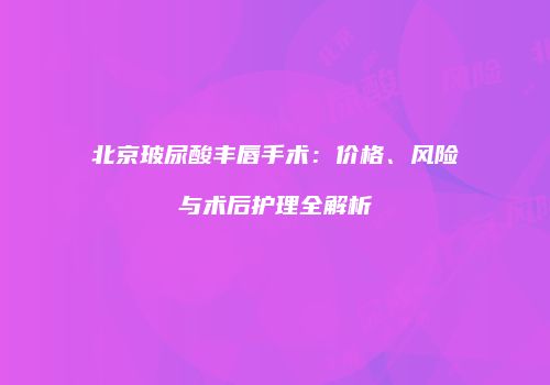 北京玻尿酸丰唇手术：价格、风险与术后护理全解析
