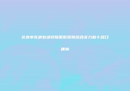 北京市乳房包块切除整形医院综合实力前十名口碑榜