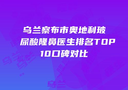 乌兰察布市奥地利玻尿酸隆鼻医生排名TOP10口碑对比