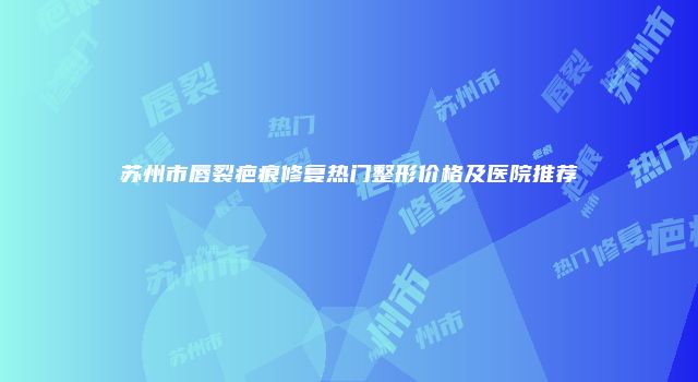 苏州市唇裂疤痕修复热门整形价格及医院推荐