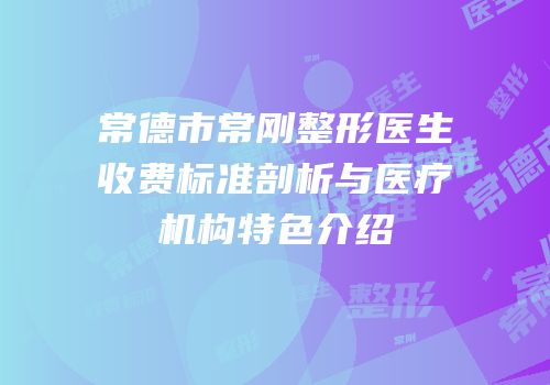 常德市常刚整形医生收费标准剖析与医疗机构特色介绍