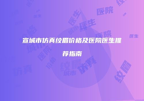 宣城市仿真纹眉价格及医院医生推荐指南