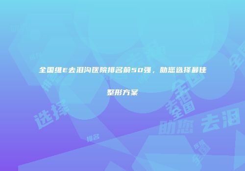 全国维E去泪沟医院排名前50强，助您选择最佳整形方案