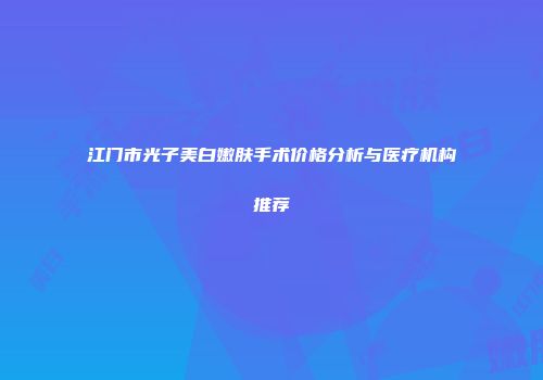 江门市光子美白嫩肤手术价格分析与医疗机构推荐