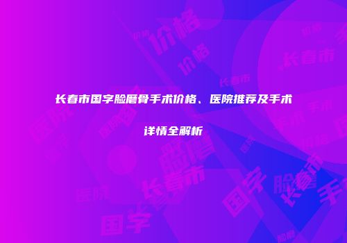 长春市国字脸磨骨手术价格、医院推荐及手术详情全解析