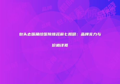 包头去嘴角纹医院排名前七揭晓：品牌实力与价格详览