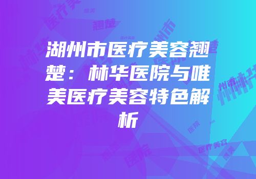 湖州市医疗美容翘楚：林华医院与唯美医疗美容特色解析