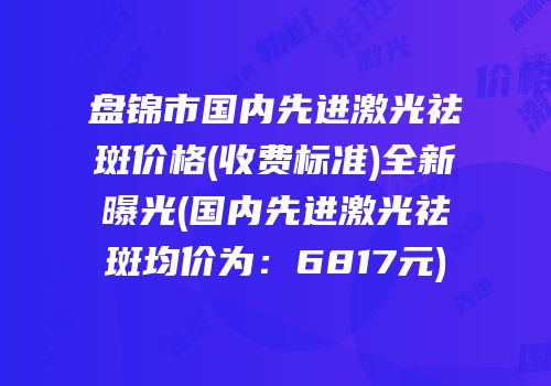盘锦市国内先进激光祛斑价格(收费标准)全新曝光(国内先进激光祛斑均价为：6817元)