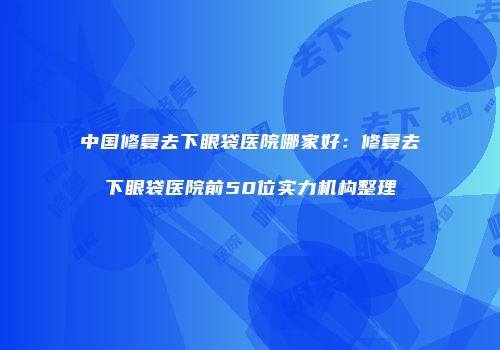 中国修复去下眼袋医院哪家好：修复去下眼袋医院前50位实力机构整理