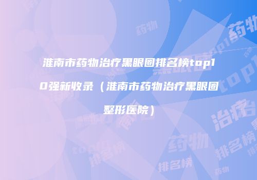 淮南市药物治疗黑眼圈排名榜top10强新收录（淮南市药物治疗黑眼圈整形医院）