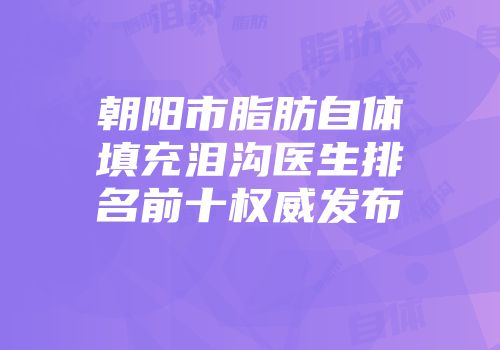 朝阳市脂肪自体填充泪沟医生排名前十权威发布