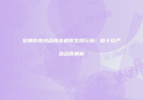 安康市激光点阵去疤医生排行榜：前十位严选名医解析