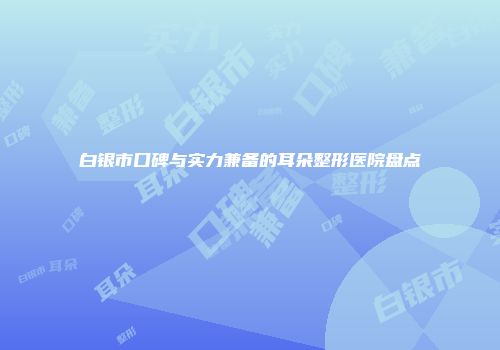 白银市口碑与实力兼备的耳朵整形医院盘点