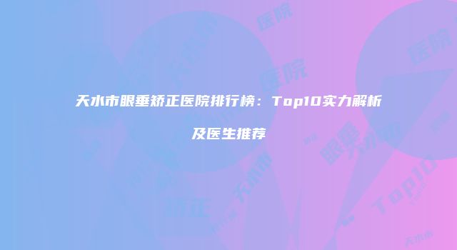 天水市眼垂矫正医院排行榜：Top10实力解析及医生推荐
