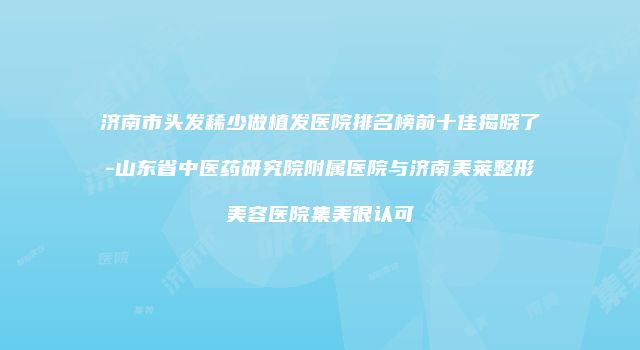 济南市头发稀少做植发医院排名榜前十佳揭晓了-山东省中医药研究院附属医院与济南美莱整形美容医院集美很认可
