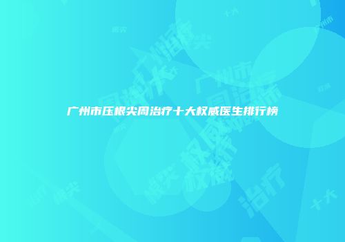 广州市压根尖周治疗十大权威医生排行榜