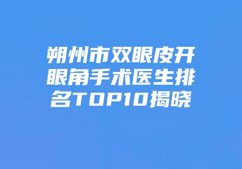 朔州市双眼皮开眼角手术医生排名TOP10揭晓