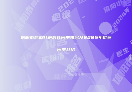 信阳市疤痕打疤痕针医生排名及2025年推荐医生介绍