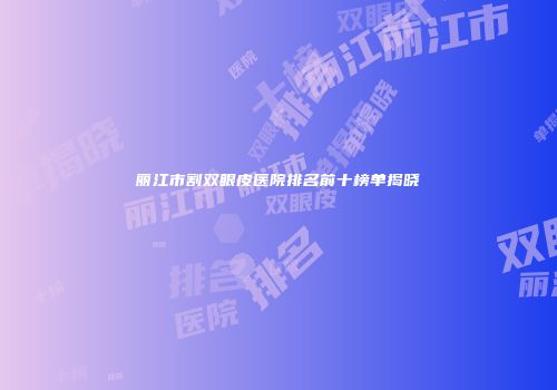 丽江市割双眼皮医院排名前十榜单揭晓