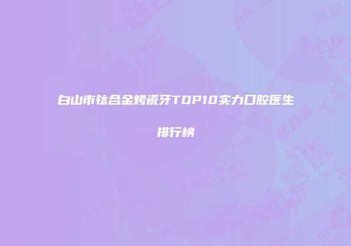 白山市钛合金烤瓷牙TOP10实力口腔医生排行榜