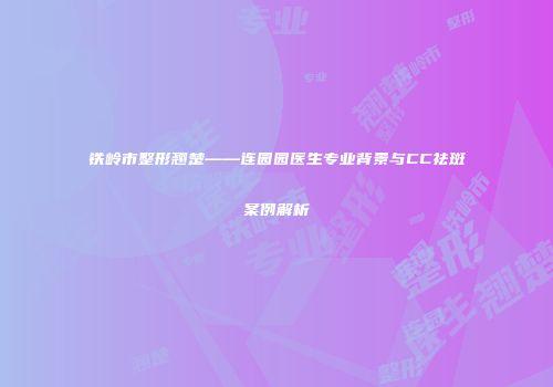 铁岭市整形翘楚——连园园医生专业背景与CC祛斑案例解析
