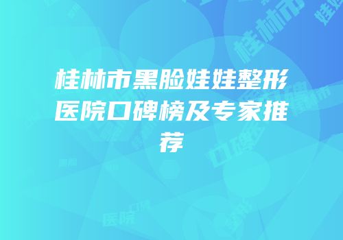 桂林市黑脸娃娃整形医院口碑榜及专家推荐