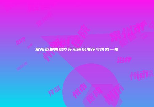 常州市根管治疗牙冠医院推荐与价格一览