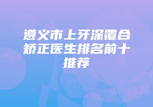 遵义市上牙深覆合矫正医生排名前十推荐