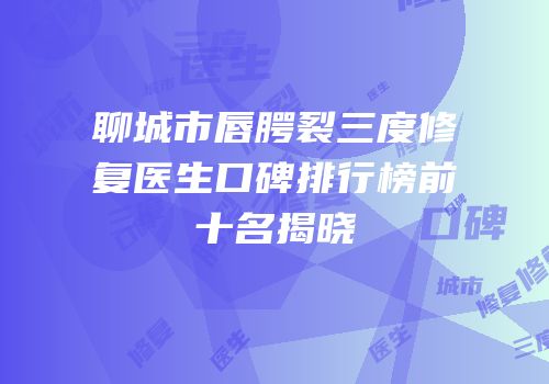 聊城市唇腭裂三度修复医生口碑排行榜前十名揭晓