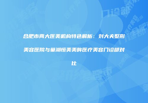 合肥市两大医美机构特色解析：刘大夫整形美容医院与巢湖恒美美眸医疗美容门诊部对比