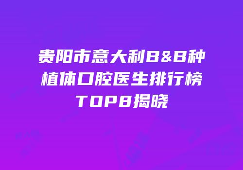 贵阳市意大利B&B种植体口腔医生排行榜TOP8揭晓