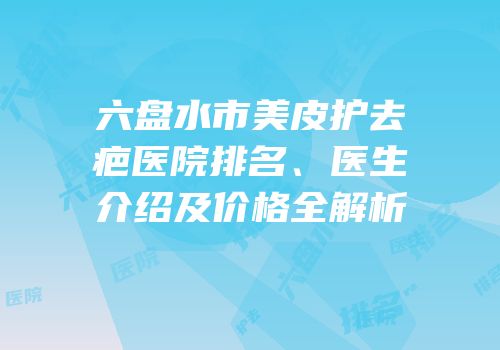 六盘水市美皮护去疤医院排名、医生介绍及价格全解析