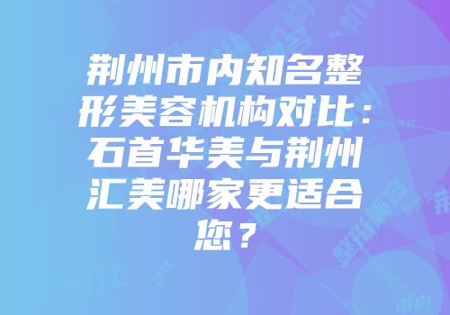 荆州市内知名整形美容机构对比：石首华美与荆州汇美哪家更适合您？