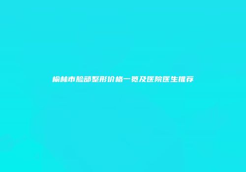 榆林市脸部整形价格一览及医院医生推荐