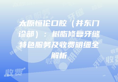 太原恒伦口腔（并东门诊部）：树脂修复牙缝特色服务及收费明细全解析