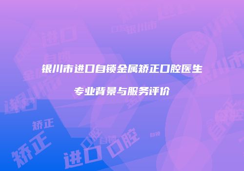 银川市进口自锁金属矫正口腔医生专业背景与服务评价