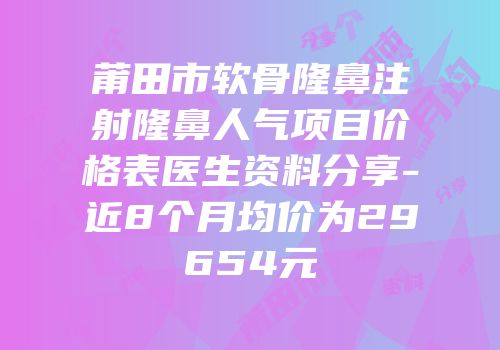 莆田市软骨隆鼻注射隆鼻人气项目价格表医生资料分享-近8个月均价为29654元