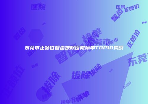 东莞市正颌位智齿拔除医院榜单TOP10揭晓