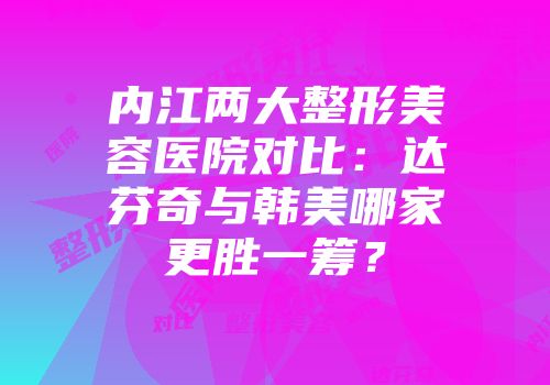 内江两大整形美容医院对比：达芬奇与韩美哪家更胜一筹？