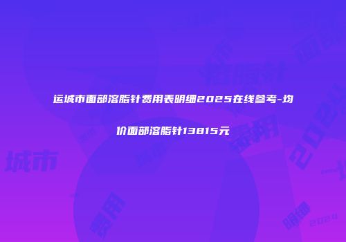 运城市面部溶脂针费用表明细2025在线参考-均价面部溶脂针13815元