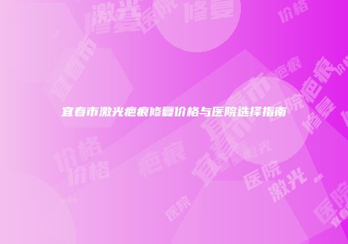 宜春市激光疤痕修复价格与医院选择指南