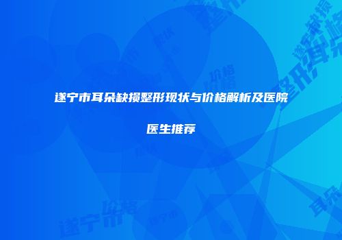 遂宁市耳朵缺损整形现状与价格解析及医院医生推荐