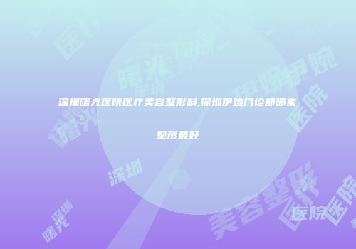 深圳曙光医院医疗美容整形科,深圳伊婉门诊部哪家整形最好