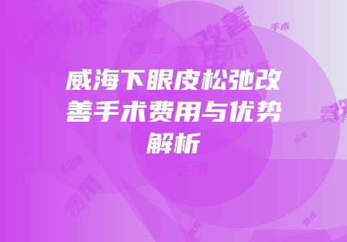 威海下眼皮松弛改善手术费用与优势解析
