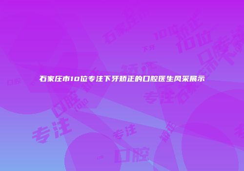 石家庄市10位专注下牙矫正的口腔医生风采展示