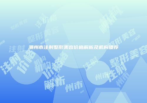 潮州市注射整形美容价格解析及机构推荐