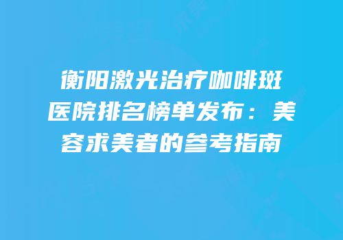 衡阳激光治疗咖啡斑医院排名榜单发布：美容求美者的参考指南