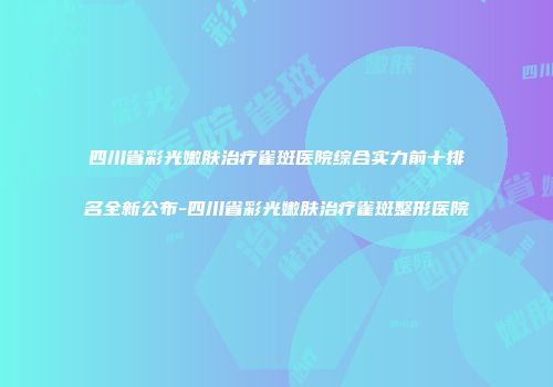 四川省彩光嫩肤治疗雀斑医院综合实力前十排名全新公布-四川省彩光嫩肤治疗雀斑整形医院