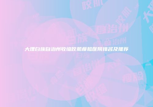 大理白族自治州收缩咬肌瘦脸医院排名及推荐